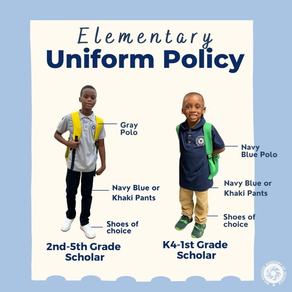 Dark blue font on a light tan background with a light blue border. Text reads: "Elementary uniform policy." Images of two male students. The student on the left stands above dark blue font that reads, "2nd to 5th grade scholar." This student is wearing a grey polo and dark pants, and has a backpack with yellow straps. Floating text around him points to articles of clothing and reads, "Gray polo, navy blue or khaki pants, shoes of choice." The student on the right stands above dark blue font that reads, "K4 to 1st grade scholar." This student is wearing a navy blue polo and khaki pants, and has a backpack with neon green straps. Floating text around him points to articles of clothing and reads, "Navy Blue polo, navy blue or khaki pants, shoes of choice." A white Milwaukee Academy of Science logo is in the lower right-hand corner.