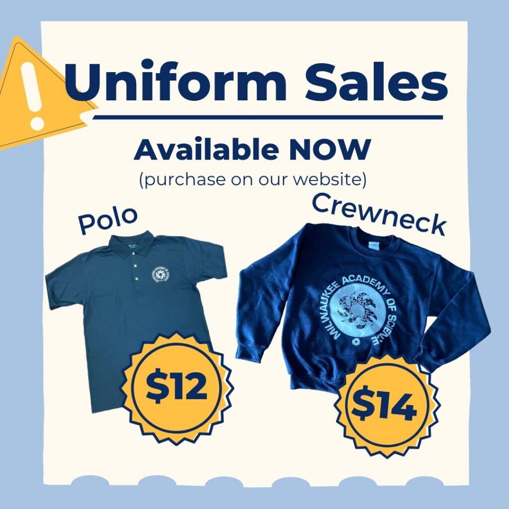 Dark blue font on a light tan background with a light blue border. Text reads: "Uniform sales. Available now (purchase on our website)" Yellow triangle in the upper left-hand corner with a white exclamation mark in the center. On the left side of the graphic is a dark blue polo shirt with a white Milwaukee Academy of Science printed on the left breast. On the left. Gold starburst graphic overlaid on the polo shirt with "$12" in dark blue font. On the right side of the graphic is a photo of a dark blue crewneck with a white Milwaukee Academy of Science logo printed on the center. Gold starburst graphic overlaid on the polo shirt with "$14" in dark blue font.